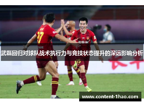 武磊回归对球队战术执行力与竞技状态提升的深远影响分析 武磊回归对球队战术执行力与竞技状态提升的深远影响分析