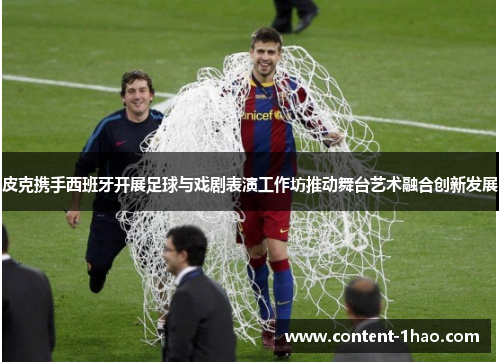 皮克携手西班牙开展足球与戏剧表演工作坊推动舞台艺术融合创新发展 皮克携手西班牙开展足球与戏剧表演工作坊推动舞台艺术融合创新发展